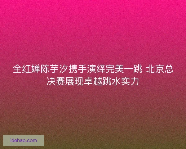 全红婵陈芋汐携手演绎完美一跳 北京总决赛展现卓越跳水实力 全红婵陈芋汐携手演绎完美一跳 北京总决赛展现卓越跳水实力