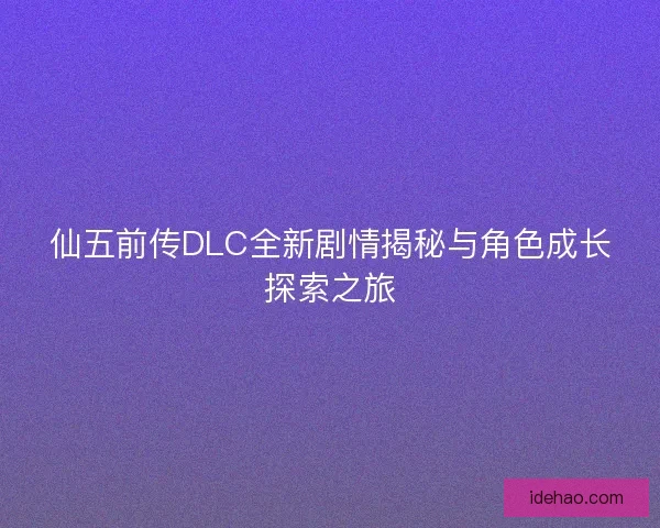 仙五前传DLC全新剧情揭秘与角色成长探索之旅 仙五前传DLC全新剧情揭秘与角色成长探索之旅