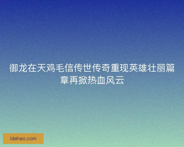 御龙在天鸡毛信传世传奇重现英雄壮丽篇章再掀热血风云