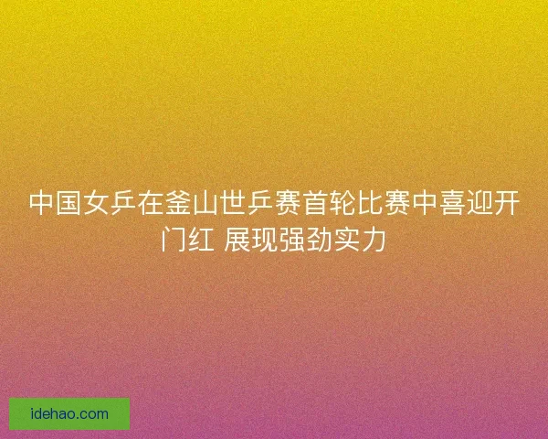 中国女乒在釜山世乒赛首轮比赛中喜迎开门红 展现强劲实力