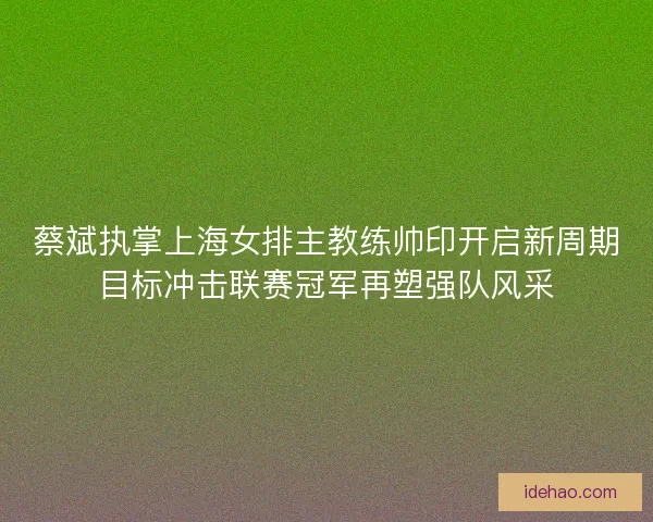 蔡斌执掌上海女排主教练帅印开启新周期目标冲击联赛冠军再塑强队风采 蔡斌执掌上海女排主教练帅印开启新周期目标冲击联赛冠军再塑强队风采