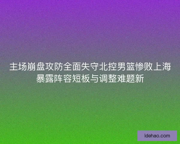 主场崩盘攻防全面失守北控男篮惨败上海暴露阵容短板与调整难题新 主场崩盘攻防全面失守北控男篮惨败上海暴露阵容短板与调整难题新