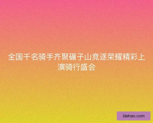 全国千名骑手齐聚碾子山竞逐荣耀精彩上演骑行盛会 全国千名骑手齐聚碾子山竞逐荣耀精彩上演骑行盛会