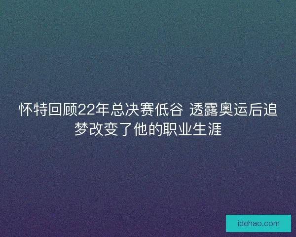 怀特回顾22年总决赛低谷 透露奥运后追梦改变了他的职业生涯