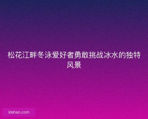 松花江畔冬泳爱好者勇敢挑战冰水的独特风景