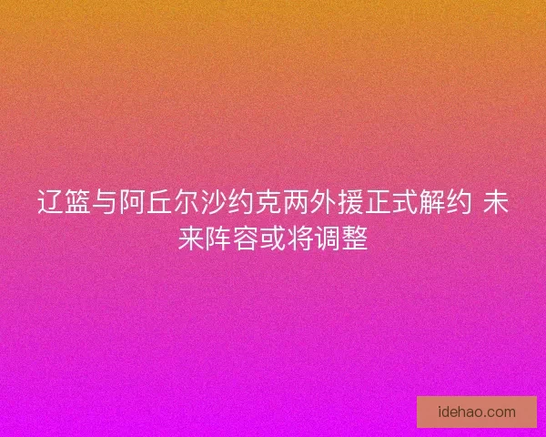辽篮与阿丘尔沙约克两外援正式解约 未来阵容或将调整 辽篮与阿丘尔沙约克两外援正式解约 未来阵容或将调整