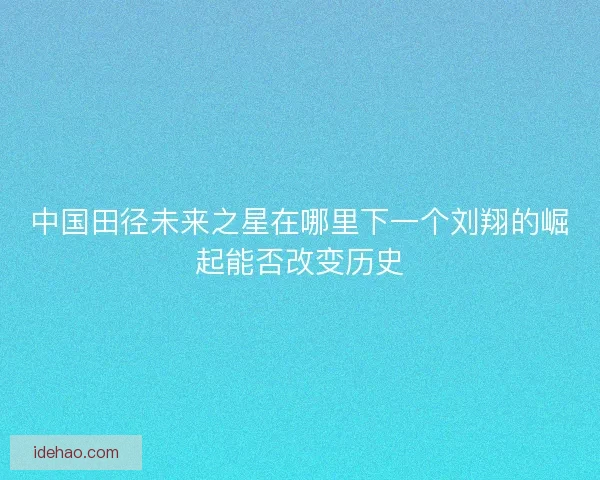 中国田径未来之星在哪里下一个刘翔的崛起能否改变历史 中国田径未来之星在哪里下一个刘翔的崛起能否改变历史