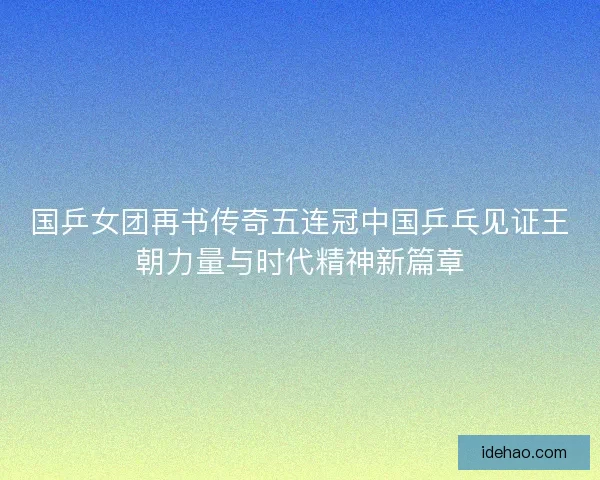国乒女团再书传奇五连冠中国乒乓见证王朝力量与时代精神新篇章