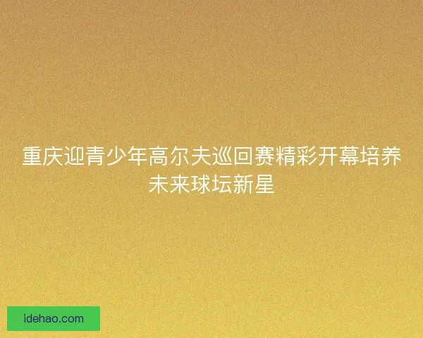 重庆迎青少年高尔夫巡回赛精彩开幕培养未来球坛新星