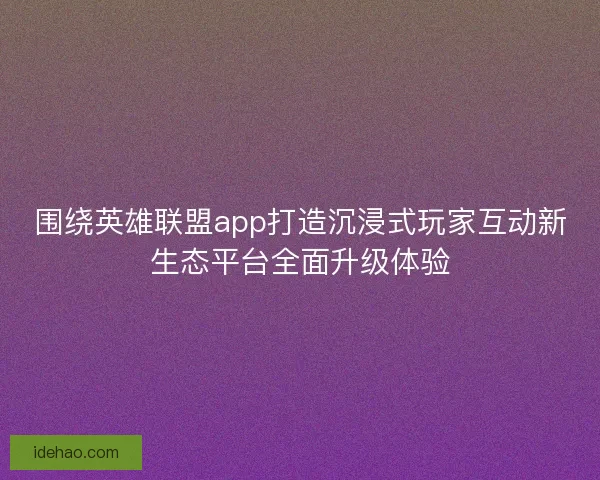 围绕英雄联盟app打造沉浸式玩家互动新生态平台全面升级体验